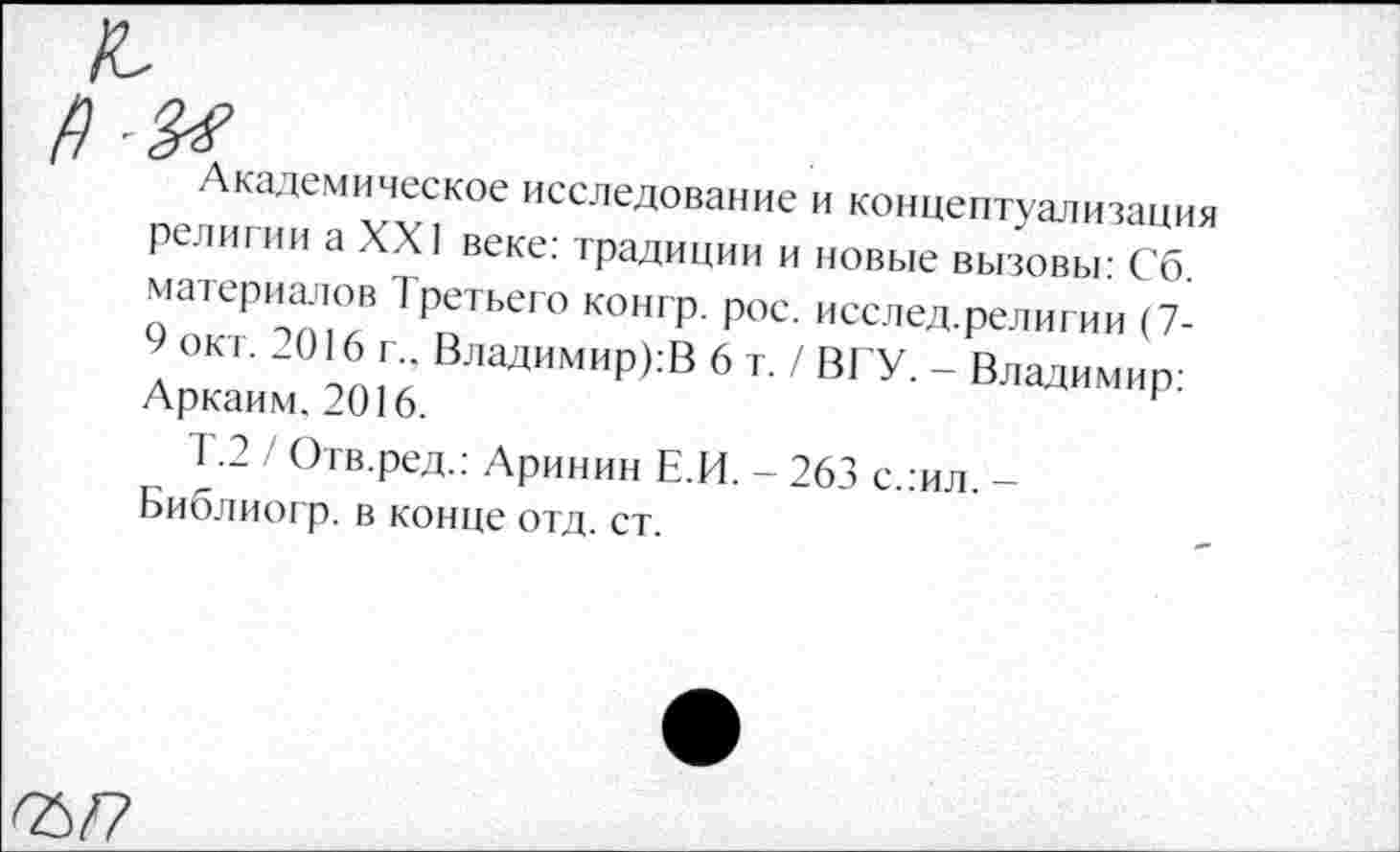 ﻿Академическое исследование и концептуализация религии а XXI веке: традиции и новые вызовы: Сб материалов Третьего конгр. рос. исслед.религии (7-Ап™ то Га‘ ВладимиР>:В 6 т- / ВГУ. - Владимир: Аркаим, 2016.	1
Т-2 / Отв.ред.: Аринин Е.И. - 263 с.:ил -Ьиблиогр. в конце отд. ст.